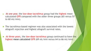  At one year, the low-dose tacrolimus group had the highest mean
calculated GFR compared with the other three groups (65 versus 57
to 60 mL/min).
 The tacrolimus-based regimen was also associated with the lowest
allograft rejection and highest allograft survival rates.
 At three years, the low-dose tacrolimus group continued to have the
highest mean calculated GFR (69 mL/min versus 64 to 66 mL/min) .
 