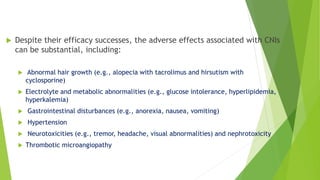  Despite their efficacy successes, the adverse effects associated with CNIs
can be substantial, including:
 Abnormal hair growth (e.g., alopecia with tacrolimus and hirsutism with
cyclosporine)
 Electrolyte and metabolic abnormalities (e.g., glucose intolerance, hyperlipidemia,
hyperkalemia)
 Gastrointestinal disturbances (e.g., anorexia, nausea, vomiting)
 Hypertension
 Neurotoxicities (e.g., tremor, headache, visual abnormalities) and nephrotoxicity
 Thrombotic microangiopathy
 