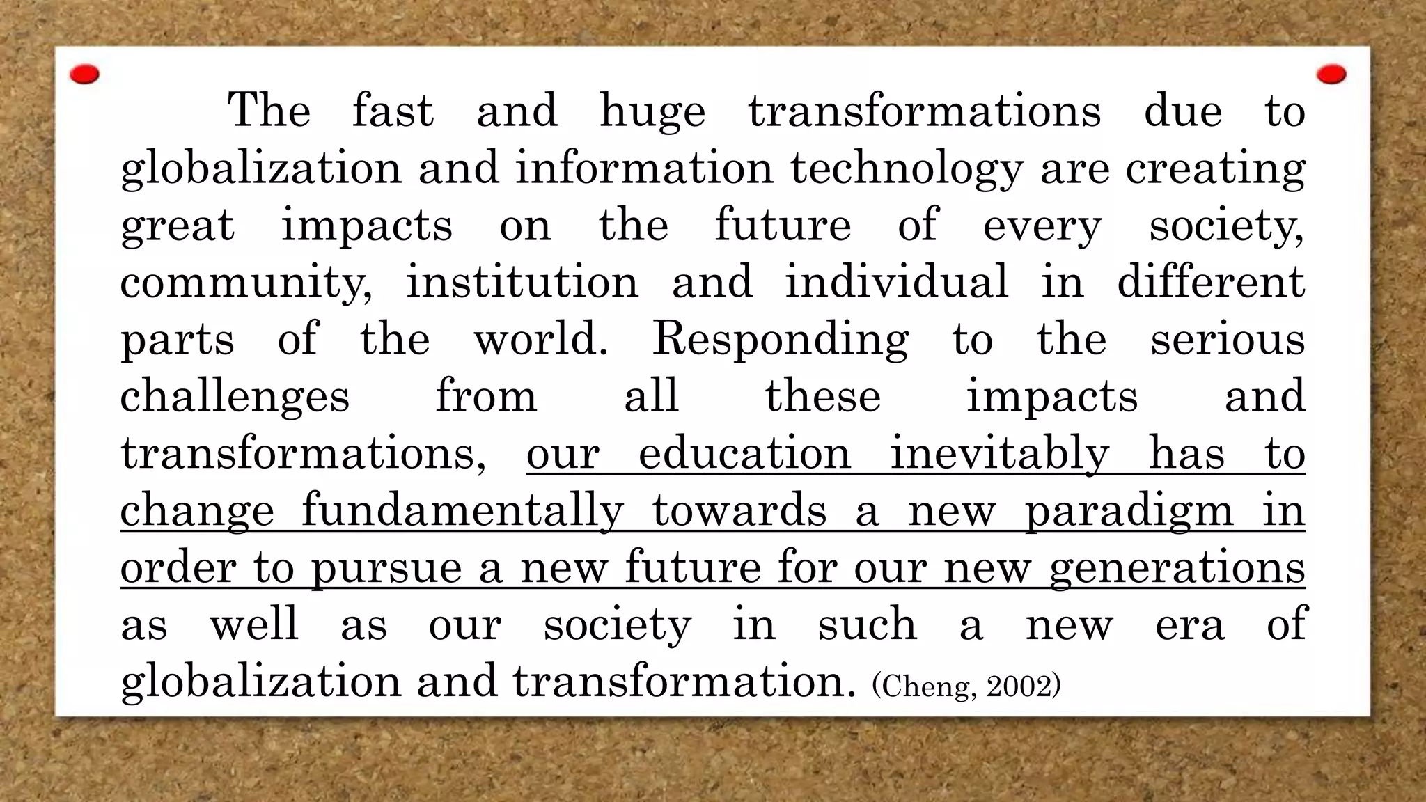 The fast and huge transformations due to
globalization and information technology are creating
great impacts on the future of every society,
community, institution and individual in different
parts of the world. Responding to the serious
challenges from all these impacts and
transformations, our education inevitably has to
change fundamentally towards a new paradigm in
order to pursue a new future for our new generations
as well as our society in such a new era of
globalization and transformation. (Cheng, 2002)
 