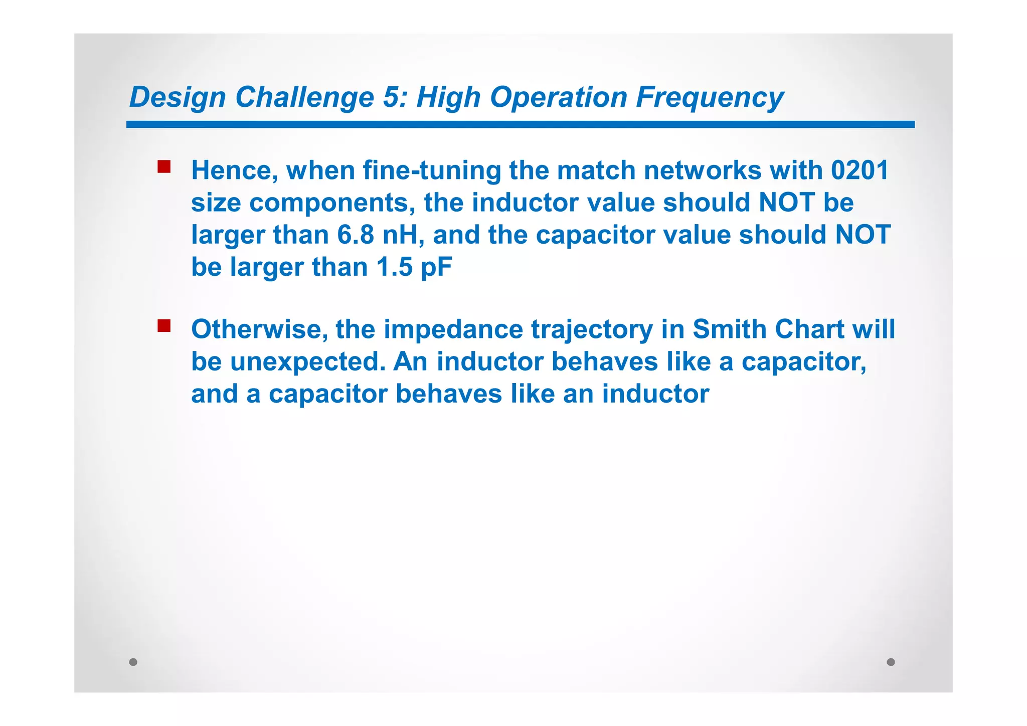 Design Challenge 5: High Operation Frequency
n Hence, when fine-tuning the match networks with 0201
size components, the inductor value should NOT be
larger than 6.8 nH, and the capacitor value should NOT
be larger than 1.5 pF
n Otherwise, the impedance trajectory in Smith Chart will
be unexpected. An inductor behaves like a capacitor,
and a capacitor behaves like an inductor
 