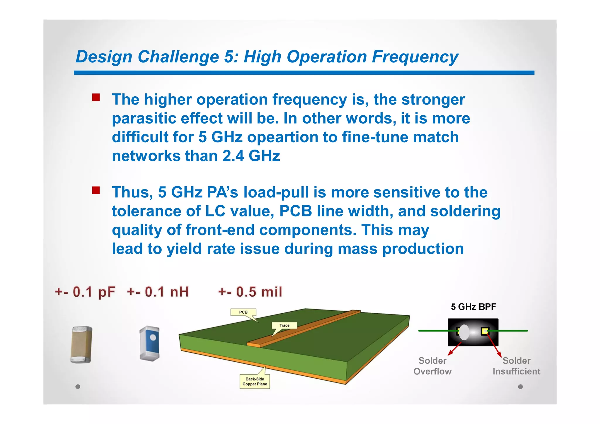 Design Challenge 5: High Operation Frequency
n The higher operation frequency is, the stronger
parasitic effect will be. In other words, it is more
difficult for 5 GHz opeartion to fine-tune match
networks than 2.4 GHz
n Thus, 5 GHz PA’s load-pull is more sensitive to the
tolerance of LC value, PCB line width, and soldering
quality of front-end components. This may
lead to yield rate issue during mass production
 