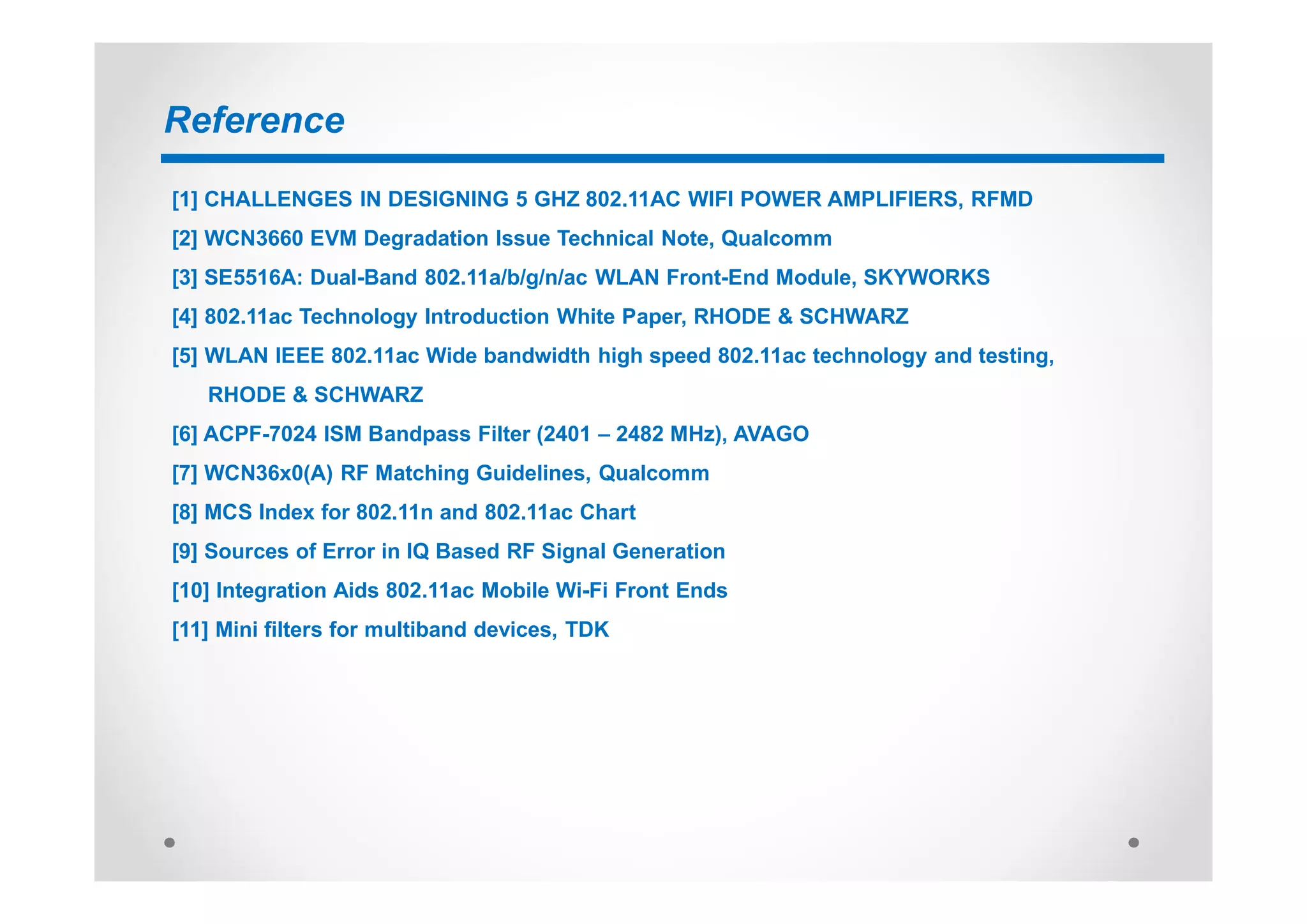 Reference
[1] CHALLENGES IN DESIGNING 5 GHZ 802.11AC WIFI POWER AMPLIFIERS, RFMD
[2] WCN3660 EVM Degradation Issue Technical Note, Qualcomm
[3] SE5516A: Dual-Band 802.11a/b/g/n/ac WLAN Front-End Module, SKYWORKS
[4] 802.11ac Technology Introduction White Paper, RHODE & SCHWARZ
[5] WLAN IEEE 802.11ac Wide bandwidth high speed 802.11ac technology and testing,
RHODE & SCHWARZ
[6] ACPF-7024 ISM Bandpass Filter (2401 – 2482 MHz), AVAGO
[7] WCN36x0(A) RF Matching Guidelines, Qualcomm
[8] MCS Index for 802.11n and 802.11ac Chart
[9] Sources of Error in IQ Based RF Signal Generation
[10] Integration Aids 802.11ac Mobile Wi-Fi Front Ends
[11] Mini filters for multiband devices, TDK
 