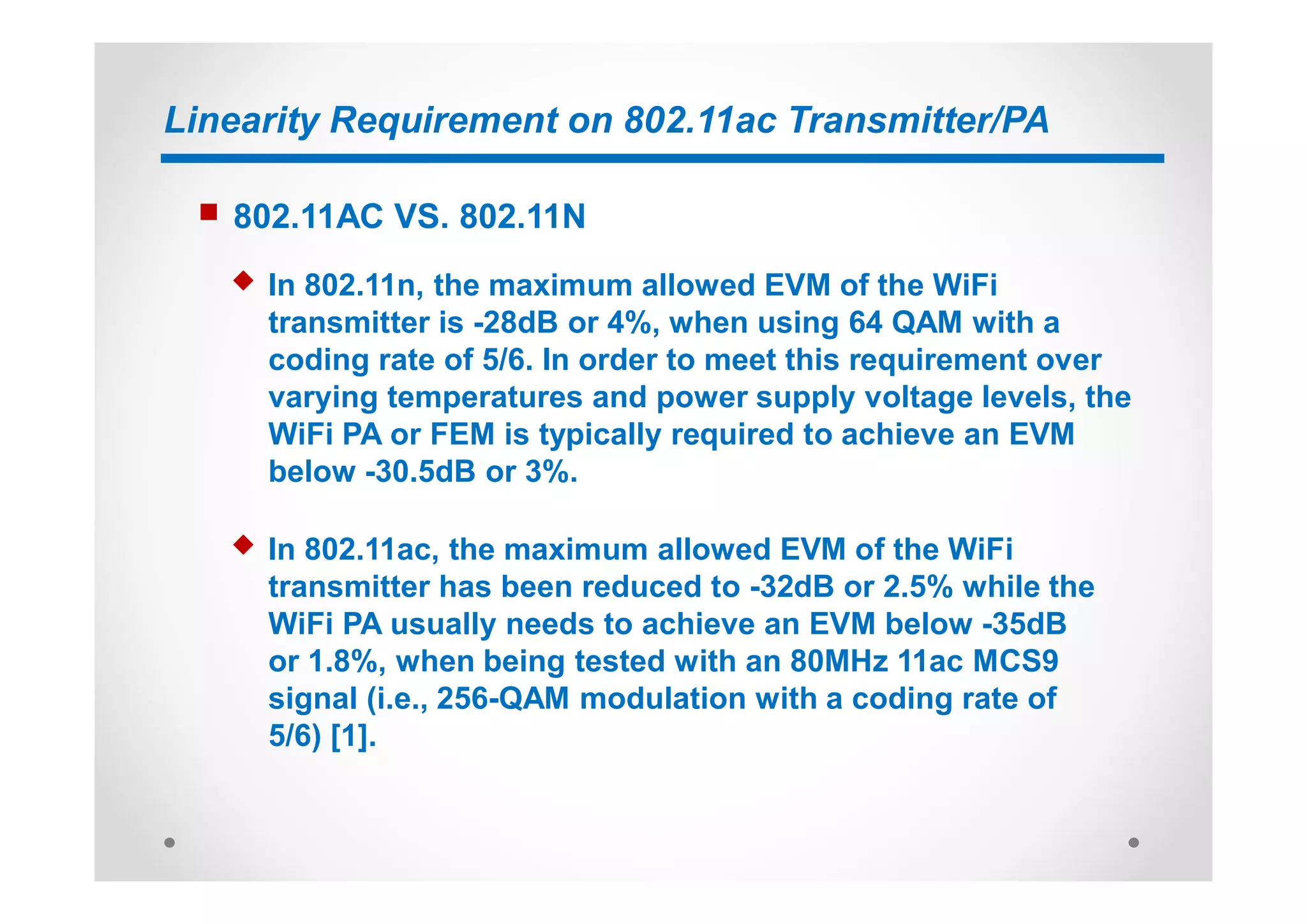 Linearity Requirement on 802.11ac Transmitter/PA
n 802.11AC VS. 802.11N
u In 802.11n, the maximum allowed EVM of the WiFi
transmitter is -28dB or 4%, when using 64 QAM with a
coding rate of 5/6. In order to meet this requirement over
varying temperatures and power supply voltage levels, the
WiFi PA or FEM is typically required to achieve an EVM
below -30.5dB or 3%.
u In 802.11ac, the maximum allowed EVM of the WiFi
transmitter has been reduced to -32dB or 2.5% while the
WiFi PA usually needs to achieve an EVM below -35dB
or 1.8%, when being tested with an 80MHz 11ac MCS9
signal (i.e., 256-QAM modulation with a coding rate of
5/6) [1].
 