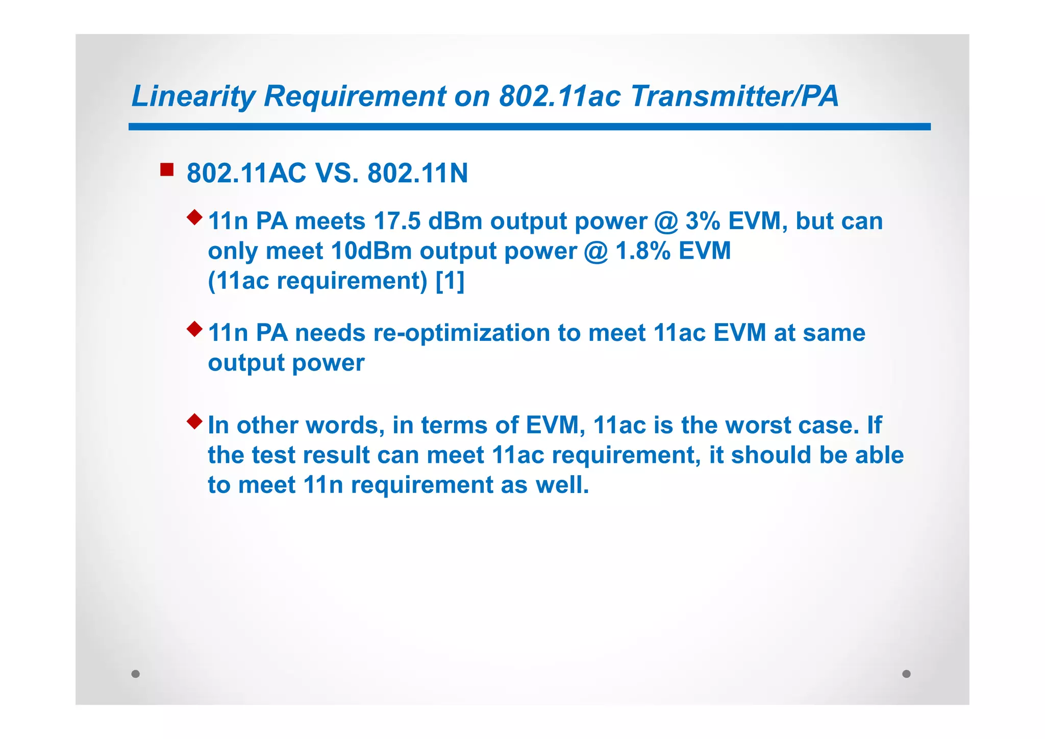 Linearity Requirement on 802.11ac Transmitter/PA
n 802.11AC VS. 802.11N
u 11n PA meets 17.5 dBm output power @ 3% EVM, but can
only meet 10dBm output power @ 1.8% EVM
(11ac requirement) [1]
u 11n PA needs re-optimization to meet 11ac EVM at same
output power
u In other words, in terms of EVM, 11ac is the worst case. If
the test result can meet 11ac requirement, it should be able
to meet 11n requirement as well.
 