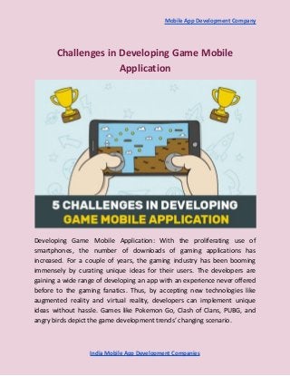 Mobile App Development Company
Challenges in Developing Game Mobile
Application
Developing Game Mobile Application: With the proliferating use of
smartphones, the number of downloads of gaming applications has
increased. For a couple of years, the gaming industry has been booming
immensely by curating unique ideas for their users. The developers are
gaining a wide range of developing an app with an experience never offered
before to the gaming fanatics. Thus, by accepting new technologies like
augmented reality and virtual reality, developers can implement unique
ideas without hassle. Games like Pokemon Go, Clash of Clans, PUBG, and
angry birds depict the game development trends’ changing scenario.
India Mobile App Development Companies
 