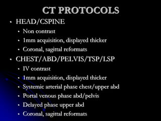 CT PROTOCOLS
• HEAD/CSPINE
• Non contrast
• 1mm acquisition, displayed thicker
• Coronal, sagittal reformats
• CHEST/ABD/PELVIS/TSP/LSP
• IV contrast
• 1mm acquisition, displayed thicker
• Systemic arterial phase chest/upper abd
• Portal venous phase abd/pelvis
• Delayed phase upper abd
• Coronal, sagittal reformats
 