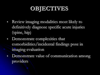 OBJECTIVES
• Review imaging modalities most likely to
definitively diagnose specific acute injuries
(spine, hip)
• Demonstrate complexities that
comorbidities/incidental findings pose in
imaging evaluation
• Demonstrate value of communication among
providers
 