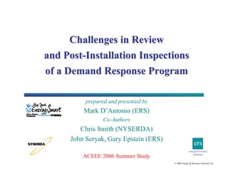 Challenges in Review
and Post-Installation Inspections
of a Demand Response Program
prepared and presented by

Mark D’Antonio (ERS)
Co-Authors

Chris Smith (NYSERDA)
John Seryak, Gary Epstein (ERS)
ACEEE 2006 Summer Study

ers
energy&resource
solutions
© 2006 Energy & Resource Solutions, Inc.

 