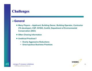 Challenges
General
Many Players – Applicant, Building Owner, Building Operator, Contractor
(TA developer), CSP, NYISO, ConEd, Department of Environmental
Conservation (DEC)
Often Chasing Information
Unethical Practices?
Overly Aggressive Reductions
Unscrupulous Business Practices

ers

energy & resource solutions
© 2006 Energy and Resource Solutions, Inc.

11

 