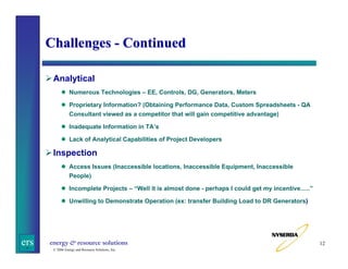 Challenges - Continued
Analytical
Numerous Technologies – EE, Controls, DG, Generators, Meters
Proprietary Information? (Obtaining Performance Data, Custom Spreadsheets - QA
Consultant viewed as a competitor that will gain competitive advantage)
Inadequate Information in TA’s
Lack of Analytical Capabilities of Project Developers

Inspection
Access Issues (Inaccessible locations, Inaccessible Equipment, Inaccessible
People)
Incomplete Projects – “Well it is almost done - perhaps I could get my incentive…..”
Unwilling to Demonstrate Operation (ex: transfer Building Load to DR Generators)

ers

energy & resource solutions
© 2006 Energy and Resource Solutions, Inc.

12

 