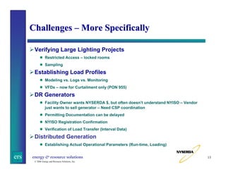 Challenges – More Specifically
Verifying Large Lighting Projects
Restricted Access – locked rooms
Sampling

Establishing Load Profiles
Modeling vs. Logs vs. Monitoring
VFDs – now for Curtailment only (PON 955)

DR Generators
Facility Owner wants NYSERDA $, but often doesn’t understand NYISO – Vendor
just wants to sell generator – Need CSP coordination
Permitting Documentation can be delayed
NYISO Registration Confirmation
Verification of Load Transfer (Interval Data)

Distributed Generation
Establishing Actual Operational Parameters (Run-time, Loading)

ers

energy & resource solutions
© 2006 Energy and Resource Solutions, Inc.

13

 