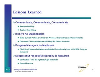 Lessons Learned
Communicate, Communicate, Communicate
Assume Nothing
Explain Everything

Involve All Stakeholders
Make Sure all Parties are Clear on Process, Deliverables and Requirements
Document Correspondences and Keep All Parties Informed

Program Managers as Mediators
Clarifying Program Decisions are Needed Occasionally from NYSERDA Program
Managers

Diligent (but respectful) Scrutiny is Required
Verification – Did the right stuff get installed?
Ethical Practice

ers

energy & resource solutions
© 2006 Energy and Resource Solutions, Inc.

16

 