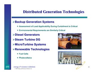 Distributed Generation Technologies
Backup Generation Systems
Assessment of Load Applicability During Curtailment is Critical
Environmental Requirements are Similarly Critical

Diesel Generators
Steam Turbine DG
MicroTurbine Systems
Renewable Technologies
Fuel Cells
Photovoltaics

ers

energy & resource solutions
© 2006 Energy and Resource Solutions, Inc.

21

 