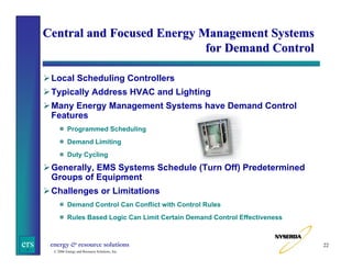 Central and Focused Energy Management Systems
for Demand Control
Local Scheduling Controllers
Typically Address HVAC and Lighting
Many Energy Management Systems have Demand Control
Features
Programmed Scheduling
Demand Limiting
Duty Cycling

Generally, EMS Systems Schedule (Turn Off) Predetermined
Groups of Equipment
Challenges or Limitations
Demand Control Can Conflict with Control Rules
Rules Based Logic Can Limit Certain Demand Control Effectiveness

ers

energy & resource solutions
© 2006 Energy and Resource Solutions, Inc.

22

 