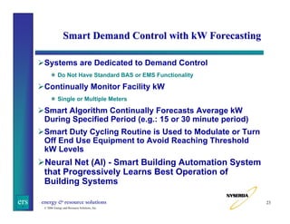 Smart Demand Control with kW Forecasting
Systems are Dedicated to Demand Control
Do Not Have Standard BAS or EMS Functionality

Continually Monitor Facility kW
Single or Multiple Meters

Smart Algorithm Continually Forecasts Average kW
During Specified Period (e.g.: 15 or 30 minute period)
Smart Duty Cycling Routine is Used to Modulate or Turn
Off End Use Equipment to Avoid Reaching Threshold
kW Levels

Neural Net (AI) - Smart Building Automation System
that Progressively Learns Best Operation of
Building Systems
ers

energy & resource solutions
© 2006 Energy and Resource Solutions, Inc.

23

 