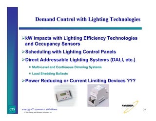Demand Control with Lighting Technologies

kW Impacts with Lighting Efficiency Technologies
and Occupancy Sensors
Scheduling with Lighting Control Panels
Direct Addressable Lighting Systems (DALI, etc.)
Multi-Level and Continuous Dimming Systems
Load Shedding Ballasts

Power Reducing or Current Limiting Devices ???

ers

energy & resource solutions
© 2006 Energy and Resource Solutions, Inc.

24

 