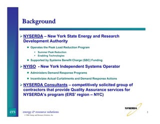 Background
NYSERDA – New York State Energy and Research
Development Authority
Operates the Peak Load Reduction Program
Summer Peak Reduction
Enabling Technologies

Supported by Systems Benefit Charge (SBC) Funding

NYISO - New York Independent Systems Operator
Administers Demand Response Programs
Incentivizes Actual Curtailments and Demand Response Actions

NYSERDA Consultants – competitively solicited group of
contractors that provide Quality Assurance services for
NYSERDA’s program (ERS’ region – NYC)

ers

energy & resource solutions
© 2006 Energy and Resource Solutions, Inc.

3

 