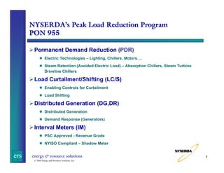 NYSERDA’s Peak Load Reduction Program
PON 955
Permanent Demand Reduction (PDR)
Electric Technologies – Lighting, Chillers, Motors….
Steam Retention (Avoided Electric Load) – Absorption Chillers, Steam Turbine
Driveline Chillers

Load Curtailment/Shifting (LC/S)
Enabling Controls for Curtailment
Load Shifting

Distributed Generation (DG,DR)
Distributed Generation
Demand Response (Generators)

Interval Meters (IM)
PSC Approved - Revenue Grade
NYISO Compliant – Shadow Meter

ers

energy & resource solutions
© 2006 Energy and Resource Solutions, Inc.

4

 