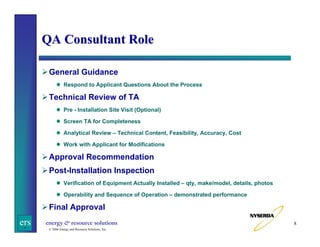 QA Consultant Role
General Guidance
Respond to Applicant Questions About the Process

Technical Review of TA
Pre - Installation Site Visit (Optional)
Screen TA for Completeness
Analytical Review – Technical Content, Feasibility, Accuracy, Cost
Work with Applicant for Modifications

Approval Recommendation
Post-Installation Inspection
Verification of Equipment Actually Installed – qty, make/model, details, photos
Operability and Sequence of Operation – demonstrated performance

Final Approval

ers

energy & resource solutions
© 2006 Energy and Resource Solutions, Inc.

8

 