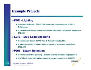 Example Projects
PDR - Lighting
Commercial Retail - T12 to T8 Conversion, Incandescent to CFLs,
Delamping.
1,700 kW Peak Load, 26 kW Permanent Reduction, Approved Incentive =
$12,250

LC/S – EMS Load Shedding
Commercial Retail - HVAC Fan & Pump Control (VFDs)
8 MW Peak Load, 575 kW Load Curtailment, Approved Incentive =
$103,500

PDR – Steam Retention
Commercial Office Building – Steam Turbine Driveline Replacement
1,424 Peak Load, 649 kW Avoided, Approved Incentive = $308,275

ers

energy & resource solutions
© 2006 Energy and Resource Solutions, Inc.

9

 