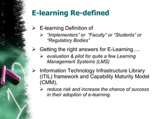 E-learning Re-defined E-learning Definition of  “Implementers” or  “Faculty” or “Students” or  “Regulatory Bodies” Getting the right answers for E-Learning…. evaluation & pilot for quite a few Learning Management Systems (LMS)  Information Technology Infrastructure Library (ITIL) framework and Capability Maturity Model (CMM),  reduce risk and increase the chance of success in their adoption of e-learning.  