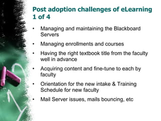 Post adoption challenges of eLearning 1 of 4  Managing and maintaining the Blackboard Servers Managing enrollments and courses Having the right textbook title from the faculty well in advance Acquiring content and fine-tune to each by faculty Orientation for the new intake & Training Schedule for new faculty Mail Server issues, mails bouncing, etc 