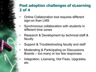 Post adoption challenges of eLearning 2 of 4  Online Collaboration tool requires different sign-on than LMS Synchronous collaboration with students in different time zones Research & Development by technical staff & faculty Support & Troubleshooting faculty and staff Moderating & Participating on Discussions Boards – too many or too few responses Integration, Licensing, Hot Fixes, Upgrades, etc 