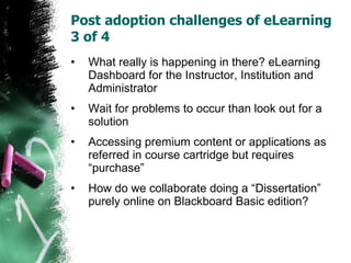 Post adoption challenges of eLearning 3 of 4  What really is happening in there? eLearning Dashboard for the Instructor, Institution and Administrator  Wait for problems to occur than look out for a solution Accessing premium content or applications as referred in course cartridge but requires “purchase” How do we collaborate doing a “Dissertation” purely online on Blackboard Basic edition? 