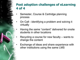 Post adoption challenges of eLearning 4 of 4  Semester, Course & Cartridge planning process On Call - identifying a problem and solving it virtually Having the same “content” delivered for onsite students in other locations Recycling a course for new faculty – wants to change the content Exchange of ideas and share experience with other institutions using the same LMS 