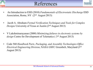 References
•

An Introduction to ESD (2010) Fundamentals of Electrostatic Discharge ESD
Association, Rome, NY (2nd August 2013)

•

Jacob A. Abraham Formal Verification Techniques and Tools for Complex
Designs University of Texas at Austin (2nd August 2013)

• V Lakshminarayanan (2000) Minimizing failures in electronic systems by
design Centre for Development of Telematics ( 3rd August 2013)
• Code 560 Handbook Parts, Packaging, and Assembly Technologies Office
Electrical Engineering Division, NASA GSFC Greenbelt, Maryland (3rd
August 2013)

M.S.Ramaiah School of Advanced Studies

11

 