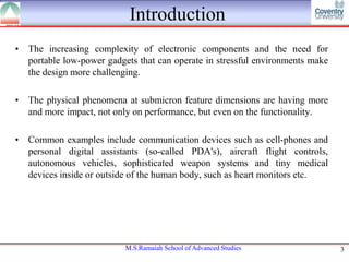 Introduction
• The increasing complexity of electronic components and the need for
portable low-power gadgets that can operate in stressful environments make
the design more challenging.
• The physical phenomena at submicron feature dimensions are having more
and more impact, not only on performance, but even on the functionality.
• Common examples include communication devices such as cell-phones and
personal digital assistants (so-called PDA's), aircraft flight controls,
autonomous vehicles, sophisticated weapon systems and tiny medical
devices inside or outside of the human body, such as heart monitors etc.

M.S.Ramaiah School of Advanced Studies

3

 