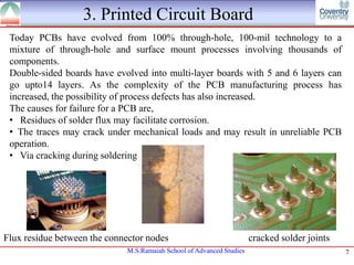 3. Printed Circuit Board
Today PCBs have evolved from 100% through-hole, 100-mil technology to a
mixture of through-hole and surface mount processes involving thousands of
components.
Double-sided boards have evolved into multi-layer boards with 5 and 6 layers can
go upto14 layers. As the complexity of the PCB manufacturing process has
increased, the possibility of process defects has also increased.
The causes for failure for a PCB are,
• Residues of solder flux may facilitate corrosion.
• The traces may crack under mechanical loads and may result in unreliable PCB
operation.
• Via cracking during soldering

Flux residue between the connector nodes
M.S.Ramaiah School of Advanced Studies

cracked solder joints
7

 
