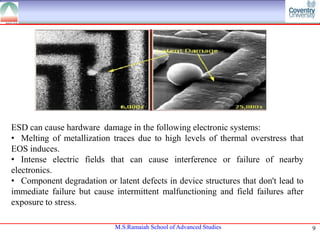 ESD can cause hardware damage in the following electronic systems:
• Melting of metallization traces due to high levels of thermal overstress that
EOS induces.
• Intense electric fields that can cause interference or failure of nearby
electronics.
• Component degradation or latent defects in device structures that don't lead to
immediate failure but cause intermittent malfunctioning and field failures after
exposure to stress.
M.S.Ramaiah School of Advanced Studies

9

 