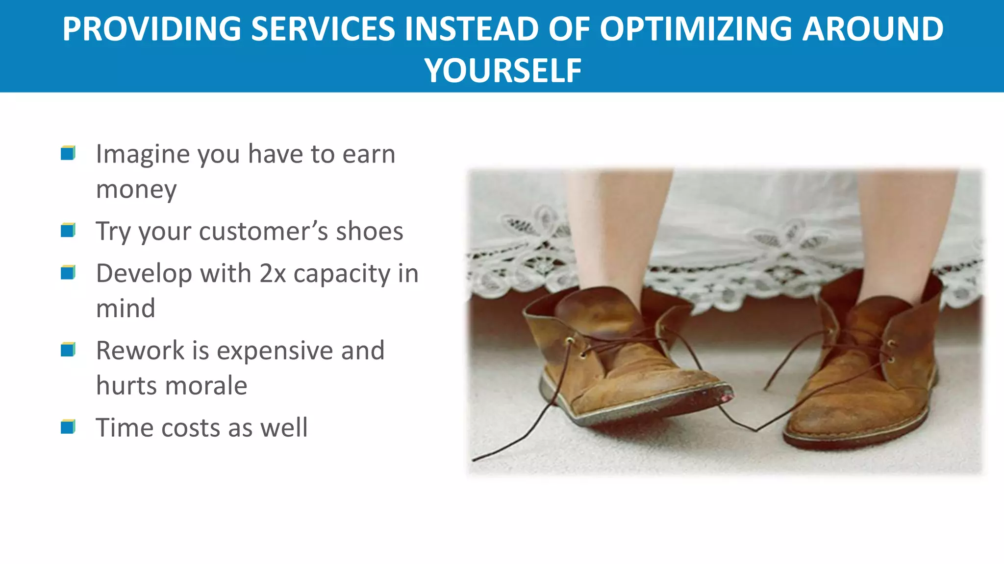 PROVIDING SERVICES INSTEAD OF OPTIMIZING AROUND
YOURSELF
Imagine you have to earn
money
Try your customer’s shoes
Develop with 2x capacity in
mind
Rework is expensive and
hurts morale
Time costs as well
 