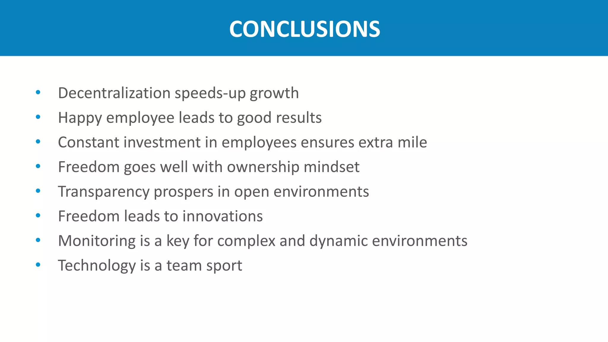 CONCLUSIONS
• Decentralization speeds-up growth
• Happy employee leads to good results
• Constant investment in employees ensures extra mile
• Freedom goes well with ownership mindset
• Transparency prospers in open environments
• Freedom leads to innovations
• Monitoring is a key for complex and dynamic environments
• Technology is a team sport
 