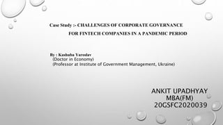 ANKIT UPADHYAY
MBA(FM)
20GSFC2020039
Case Study :- CHALLENGES OF CORPORATE GOVERNANCE
FOR FINTECH COMPANIES IN A PANDEMIC PERIOD
By : Kashuba Yaroslav
(Doctor in Economy)
(Professor at Institute of Government Management, Ukraine)
 