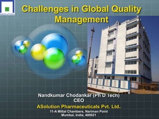 Challenges in Global Quality 
Management 
Nandkumar Chodankar (Ph D Tech) 
CEO 
ASolution Pharmaceuticals Pvt. Ltd. 
11-A Mittal Chambers, Nariman Point 
Mumbai, India, 400021 
 