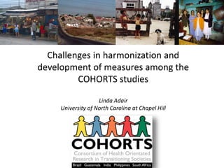 Challenges in harmonization and 
development of measures among the 
COHORTS studies 
Linda Adair 
University of North Carolina at Chapel Hill 
 