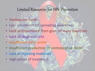 Limited Resources for HIV Prevention
• Inadequate funds
• Less volunteers for spreading awareness
• Lack of importance from govt. in many countries
• Lack of diagnostic kits
• Insufficient AIDS center
• Insufficient production of contraceptive items
• Lack of injecting materials
• High prices of treatment
 