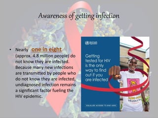 Awareness of getting infection
• Nearly one in eight
(approx. 4.8 million people) do
not know they are infected.
Because many new infections
are transmitted by people who
do not know they are infected,
undiagnosed infection remains
a significant factor fueling the
HIV epidemic.
 