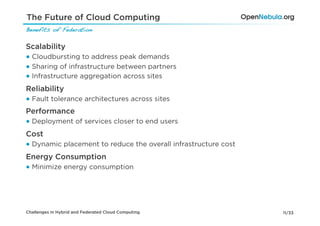 The Future of Cloud Computing
Benefits of Federation!

Scalability
● Cloudbursting to address peak demands
● Sharing of infrastructure between partners
● Infrastructure aggregation across sites
Reliability
● Fault tolerance architectures across sites
Performance
● Deployment of services closer to end users
Cost
● Dynamic placement to reduce the overall infrastructure cost
Energy Consumption
● Minimize energy consumption




Challenges in Hybrid and Federated Cloud Computing              11/33
 