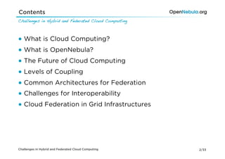 Contents
Challenges in Hybrid and Federated Cloud Computing!



●  What is Cloud Computing?
●  What is OpenNebula?
●  The Future of Cloud Computing
●  Levels of Coupling
●  Common Architectures for Federation
●  Challenges for Interoperability
●  Cloud Federation in Grid Infrastructures




Challenges in Hybrid and Federated Cloud Computing    2/33
 