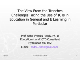 The View From the Trenches Challenges Facing the Use of ICTs in Education in General and E Learning in Particular Prof. Usha Vyasulu Reddy, Ph. D Educationist and ICTD Consultant Hyderabad 500 082 E mail:  [email_address]   12/12/11 (c) Prof. Usha Vyasulu Reddy 