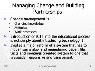 Managing Change and Building Partnerships Change management is Changing knowledge  Attitudes Work processes Introduction of ICTs into the educational process is not simply about introducing technology. I Implies a major reform of a system that has to move from a slow and meandering paper, file, visits and meetings oriented system to one that is speedy, responsive and transparent.  12/12/11 (c) Prof. Usha Vyasulu Reddy 