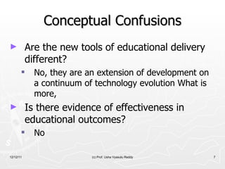 Conceptual Confusions Are the new tools of educational delivery different?  No, they are an extension of development on a continuum of technology evolution What is more,  Is there evidence of effectiveness in educational outcomes? No 12/12/11 (c) Prof. Usha Vyasulu Reddy 