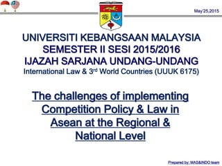 May’25,2015
UNIVERSITI KEBANGSAAN MALAYSIA
SEMESTER II SESI 2015/2016
IJAZAH SARJANA UNDANG-UNDANG
International Law & 3rd World Countries (UUUK 6175)
The challenges of implementing
Competition Policy & Law in
Asean at the Regional &
National Level
Prepared by: MAS&INDO team
 