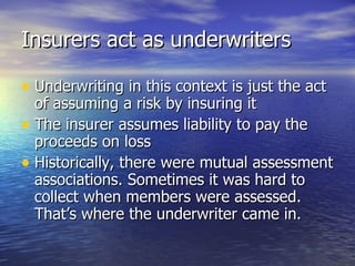 Insurers act as underwriters

• Underwriting in this context is just the act
  of assuming a risk by insuring it
• The insurer assumes liability to pay the
  proceeds on loss
• Historically, there were mutual assessment
  associations. Sometimes it was hard to
  collect when members were assessed.
  That’s where the underwriter came in.
 