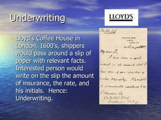 Underwriting

• Lloyd’s Coffee House in
  London, 1600’s, shippers
  would pass around a slip of
  paper with relevant facts.
  Interested person would
  write on the slip the amount
  of insurance, the rate, and
  his initials. Hence:
  Underwriting.
 
