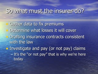 So what must the insurer do?

• Gather data to fix premiums
• Determine what losses it will cover
• Drafting insurance contracts consistent
  with the law
• Investigate and pay (or not pay) claims
  – It’s the “or not pay” that is why we’re here
    today
 