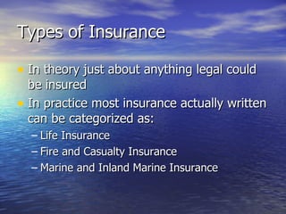 Types of Insurance

• In theory just about anything legal could
  be insured
• In practice most insurance actually written
  can be categorized as:
  – Life Insurance
  – Fire and Casualty Insurance
  – Marine and Inland Marine Insurance
 